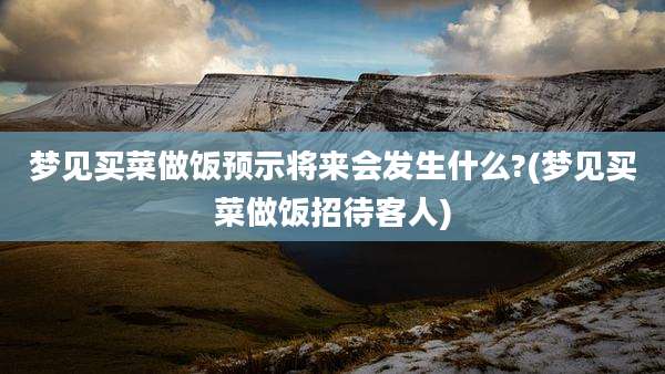 梦见买菜做饭预示将来会发生什么?(梦见买菜做饭招待客人)