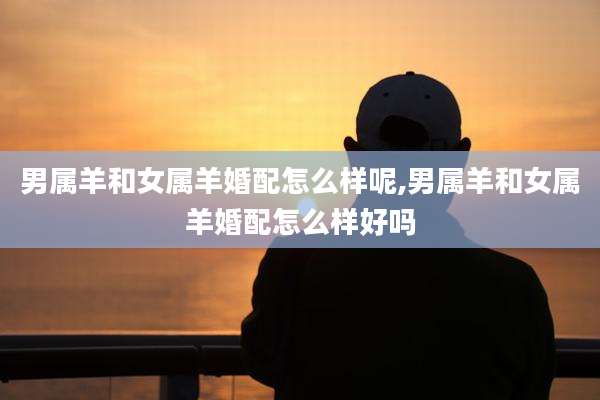 男属羊和女属羊婚配怎么样呢,男属羊和女属羊婚配怎么样好吗