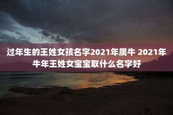 过年生的王姓女孩名字2021年属牛 2021年牛年王姓女宝宝取什么名字好