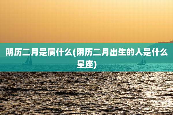 阴历二月是属什么(阴历二月出生的人是什么星座)