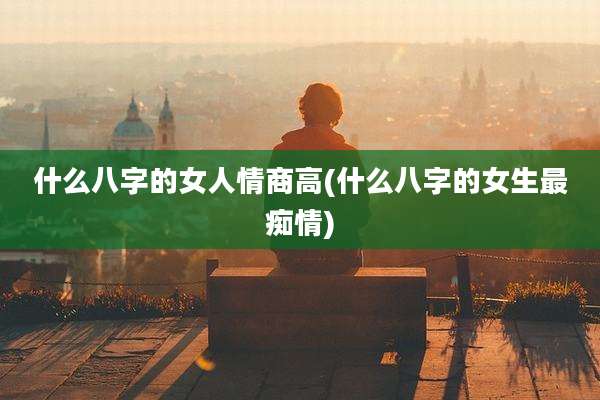 什么八字的女人情商高(什么八字的女生最痴情)