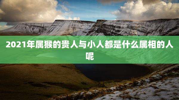 2021年属猴的贵人与小人都是什么属相的人呢