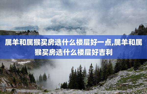 属羊和属猴买房选什么楼层好一点,属羊和属猴买房选什么楼层好吉利