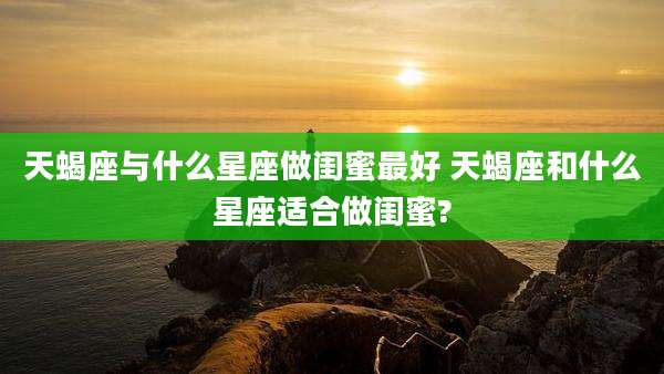 天蝎座与什么星座做闺蜜最好 天蝎座和什么星座适合做闺蜜?