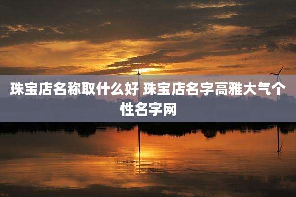 珠宝店名称取什么好 珠宝店名字高雅大气个性名字网