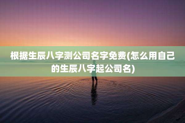 根据生辰八字测公司名字免费(怎么用自己的生辰八字起公司名)