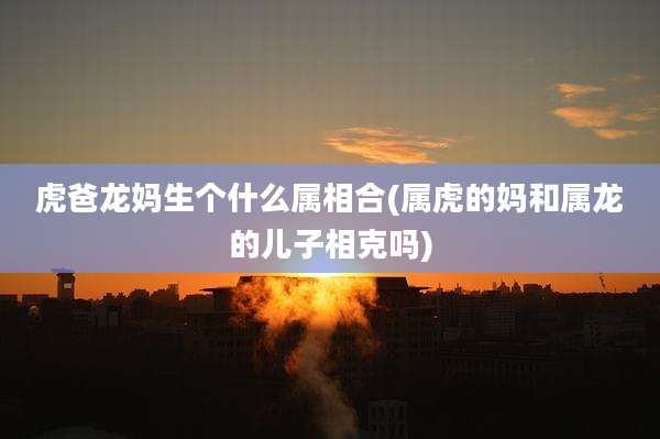虎爸龙妈生个什么属相合(属虎的妈和属龙的儿子相克吗)