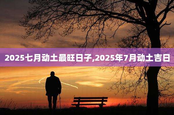 2025七月动土最旺日子,2025年7月动土吉日
