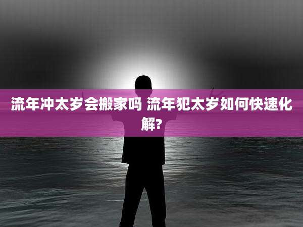 流年冲太岁会搬家吗 流年犯太岁如何快速化解?