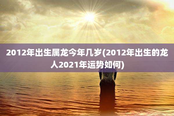 2012年出生属龙今年几岁(2012年出生的龙人2021年运势如何)
