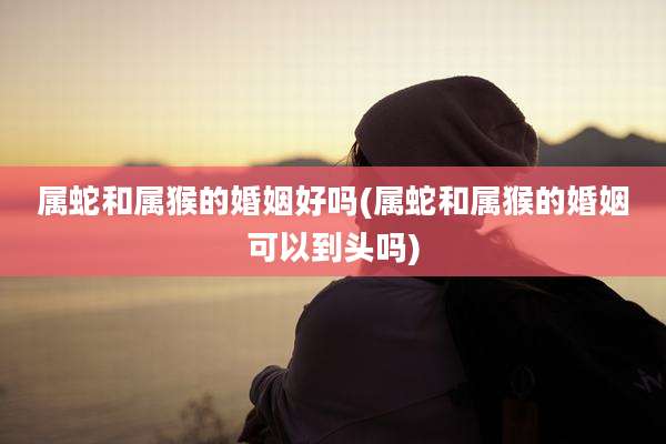 属蛇和属猴的婚姻好吗(属蛇和属猴的婚姻可以到头吗)
