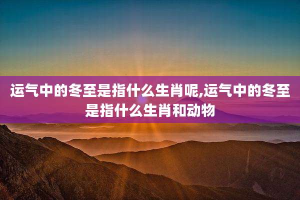 运气中的冬至是指什么生肖呢,运气中的冬至是指什么生肖和动物