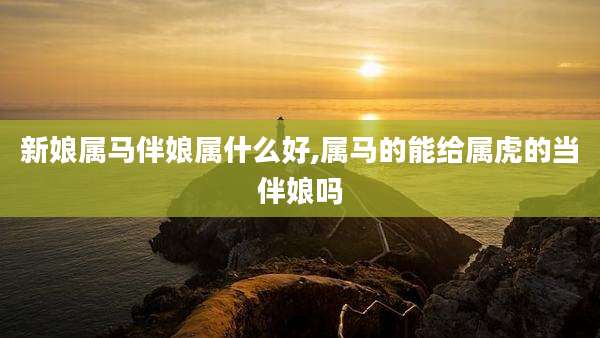 新娘属马伴娘属什么好,属马的能给属虎的当伴娘吗