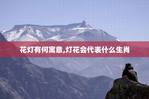 花灯有何寓意,灯花会代表什么生肖