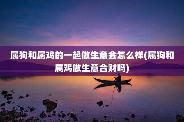 属狗和属鸡的一起做生意会怎么样(属狗和属鸡做生意合财吗)