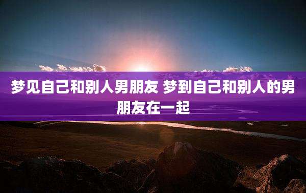 梦见自己和别人男朋友 梦到自己和别人的男朋友在一起