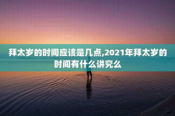 拜太岁的时间应该是几点,2021年拜太岁的时间有什么讲究么