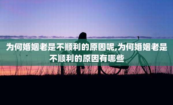为何婚姻老是不顺利的原因呢,为何婚姻老是不顺利的原因有哪些