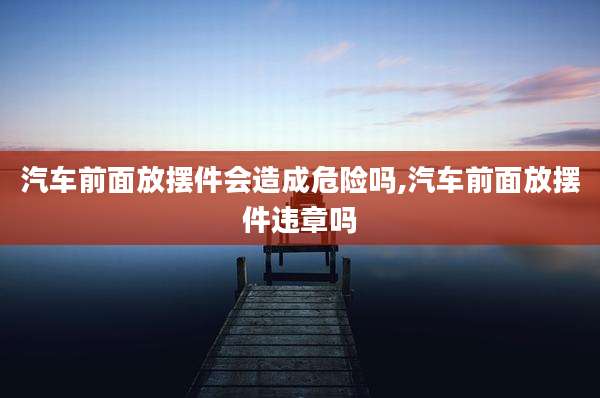 汽车前面放摆件会造成危险吗,汽车前面放摆件违章吗