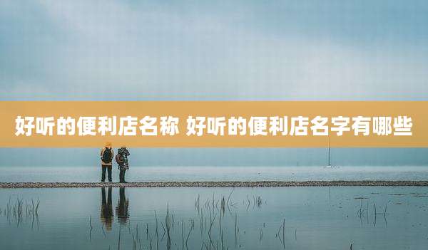 好听的便利店名称 好听的便利店名字有哪些