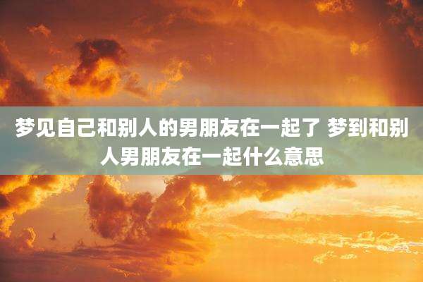 梦见自己和别人的男朋友在一起了 梦到和别人男朋友在一起什么意思