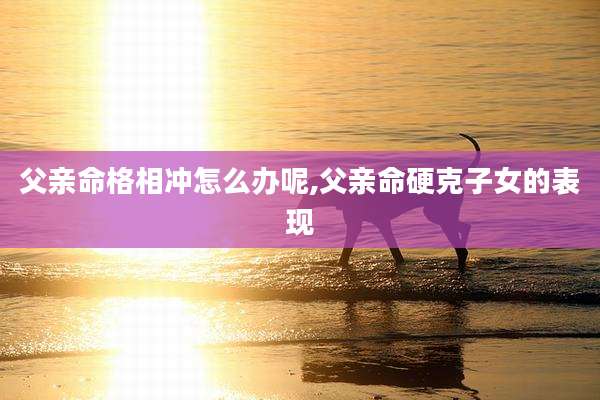 父亲命格相冲怎么办呢,父亲命硬克子女的表现