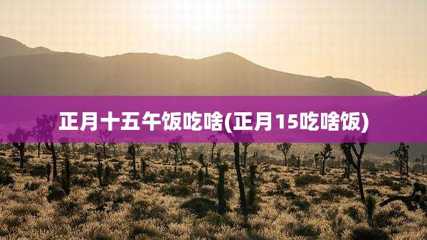 正月十五午饭吃啥(正月15吃啥饭)