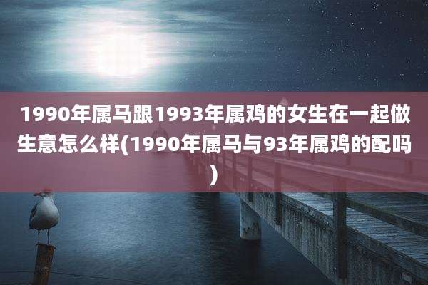 1990年属马跟1993年属鸡的女生在一起做生意怎么样(1990年属马与93年属鸡的配吗)
