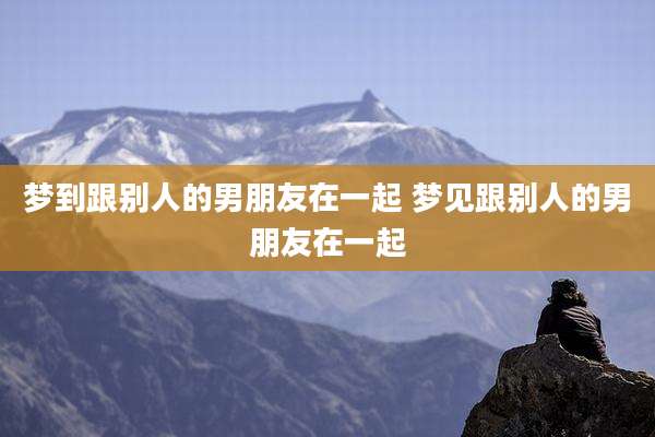 梦到跟别人的男朋友在一起 梦见跟别人的男朋友在一起