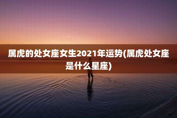 属虎的处女座女生2021年运势(属虎处女座是什么星座)