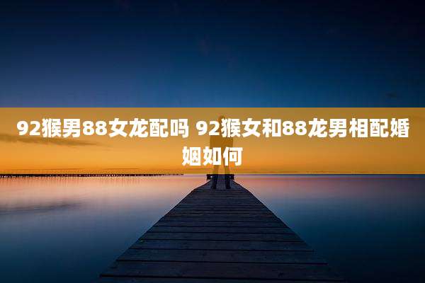 92猴男88女龙配吗 92猴女和88龙男相配婚姻如何