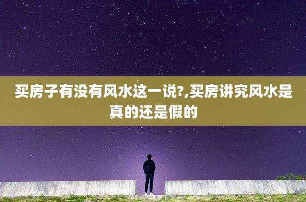 买房子有没有风水这一说?,买房讲究风水是真的还是假的