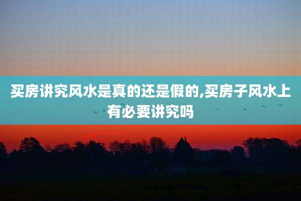 买房讲究风水是真的还是假的,买房子风水上有必要讲究吗