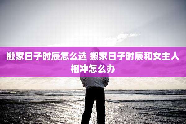 搬家日子时辰怎么选 搬家日子时辰和女主人相冲怎么办