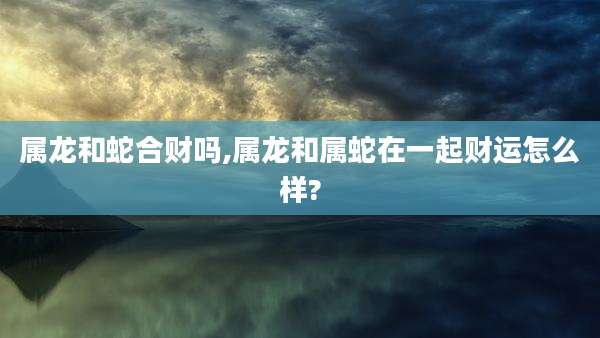 属龙和蛇合财吗,属龙和属蛇在一起财运怎么样?