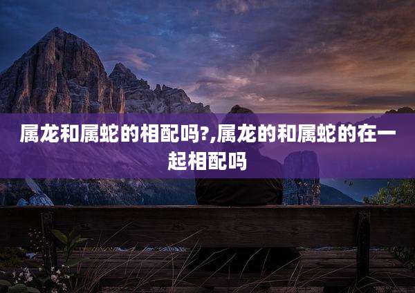 属龙和属蛇的相配吗?,属龙的和属蛇的在一起相配吗