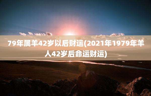 79年属羊42岁以后财运(2021年1979年羊人42岁后命运财运)