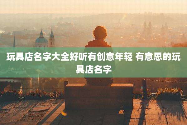 玩具店名字大全好听有创意年轻 有意思的玩具店名字
