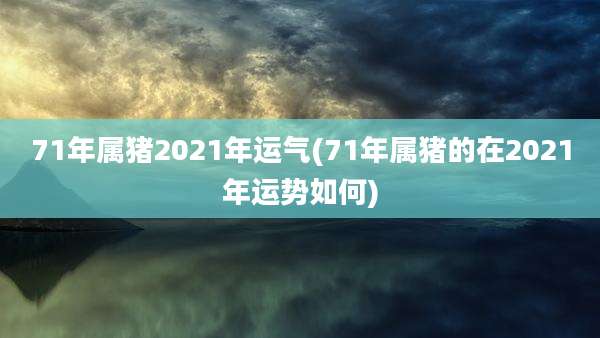 71年属猪2021年运气(71年属猪的在2021年运势如何)