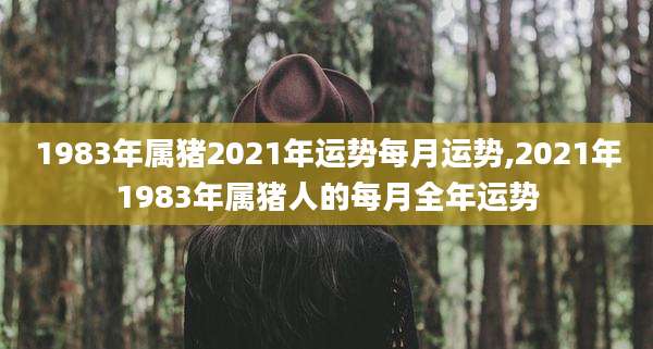 1983年属猪2021年运势每月运势,2021年1983年属猪人的每月全年运势
