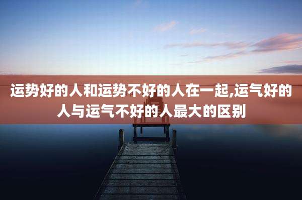运势好的人和运势不好的人在一起,运气好的人与运气不好的人最大的区别