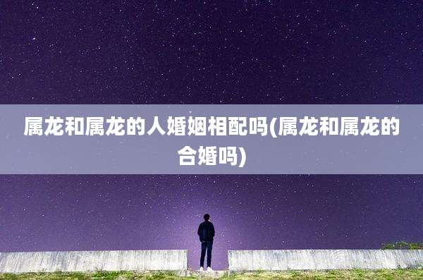 属龙和属龙的人婚姻相配吗(属龙和属龙的合婚吗)