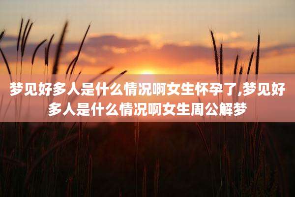 梦见好多人是什么情况啊女生怀孕了,梦见好多人是什么情况啊女生周公解梦