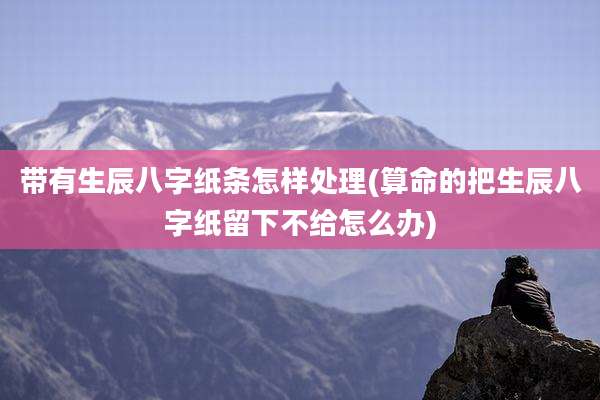 带有生辰八字纸条怎样处理(算命的把生辰八字纸留下不给怎么办)