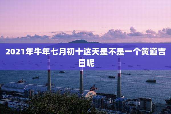 2021年牛年七月初十这天是不是一个黄道吉日呢