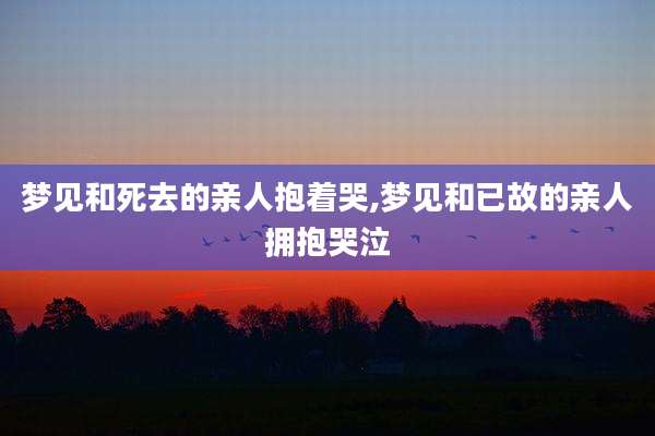 梦见和死去的亲人抱着哭,梦见和已故的亲人拥抱哭泣