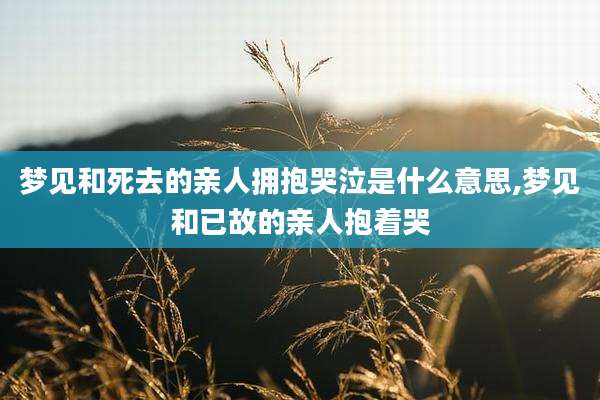 梦见和死去的亲人拥抱哭泣是什么意思,梦见和已故的亲人抱着哭