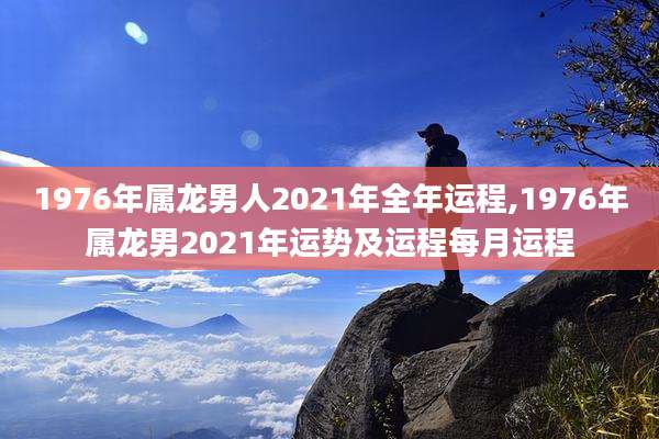 1976年属龙男人2021年全年运程,1976年属龙男2021年运势及运程每月运程