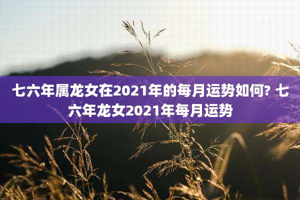 七六年属龙女在2021年的每月运势如何? 七六年龙女2021年每月运势