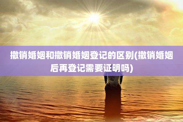 撤销婚姻和撤销婚姻登记的区别(撤销婚姻后再登记需要证明吗)